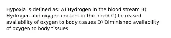 Hypoxia is defined as: A) Hydrogen in the blood stream B) Hydrogen and oxygen content in the blood C) Increased availability of oxygen to body tissues D) Diminished availability of oxygen to body tissues