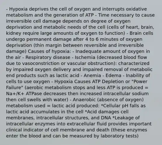 - Hypoxia deprives the cell of oxygen and interrupts oxidative metabolism and the generation of ATP - Time necessary to cause irreversible cell damage depends on degree of oxygen deprivation and metabolic needs of the cell (cells of heart, brain, kidney require large amounts of oxygen to function) - Brain cells undergo permanent damage after 4 to 6 minutes of oxygen deprivation (thin margin between reversible and irreversible damage) Causes of hypoxia: - Inadequate amount of oxygen in the air - Respiratory disease - Ischemia (decreased blood flow due to vasoconstriction or vascular obstruction): characterized by impaired oxygen delivery and impaired removal of metabolic end products such as lactic acid - Anemia - Edema - Inability of cells to use oxygen - Hypoxia Causes ATP Depletion or "Power Failure" (aerobic metabolism stops and less ATP is produced = Na+/K+ ATPase decreases then increased intracellular sodium then cell swells with water) - Anaerobic (absence of oxygen) metabolism used = lactic acid produced: *Cellular pH falls as lactic acid accumulates in the cell *Acid damages cell membranes, intracellular structures, and DNA *Leakage of intracellular enzymes into extracellular fluid provides important clinical indicator of cell membrane and death (these enzymes enter <a href='https://www.questionai.com/knowledge/k7oXMfj7lk-the-blood' class='anchor-knowledge'>the blood</a> and can be measured by laboratory tests)