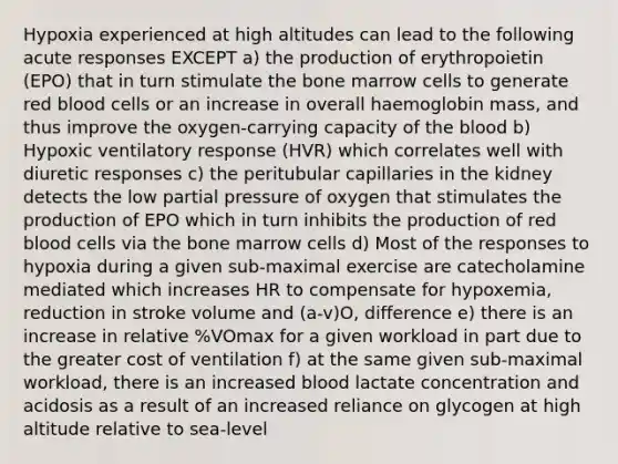 Hypoxia experienced at high altitudes can lead to the following acute responses EXCEPT a) the production of erythropoietin (EPO) that in turn stimulate the bone marrow cells to generate red blood cells or an increase in overall haemoglobin mass, and thus improve the oxygen-carrying capacity of <a href='https://www.questionai.com/knowledge/k7oXMfj7lk-the-blood' class='anchor-knowledge'>the blood</a> b) Hypoxic ventilatory response (HVR) which correlates well with diuretic responses c) the peritubular capillaries in the kidney detects the low partial pressure of oxygen that stimulates the production of EPO which in turn inhibits the production of red blood cells via the bone marrow cells d) Most of the responses to hypoxia during a given sub-maximal exercise are catecholamine mediated which increases HR to compensate for hypoxemia, reduction in stroke volume and (a-v)O, difference e) there is an increase in relative %VOmax for a given workload in part due to the greater cost of ventilation f) at the same given sub-maximal workload, there is an increased blood lactate concentration and acidosis as a result of an increased reliance on glycogen at high altitude relative to sea-level