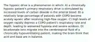 The hypoxic drive is a phenomenon in which: A) a chronically hypoxic patient's primary respiratory drive is stimulated by increased levels of carbon dioxide in the arterial blood. B) a relatively large percentage of patients with COPD become acutely apneic after receiving high-flow oxygen. C) high levels of oxygen rapidly depress a COPD patient's respiratory rate and depth, leading to worsened hypoxia and severe acidosis. D) bicarbonate ions migrate into the cerebrospinal fluid of a chronically hypoventilating patient, making the brain think that acid and base are in balance.