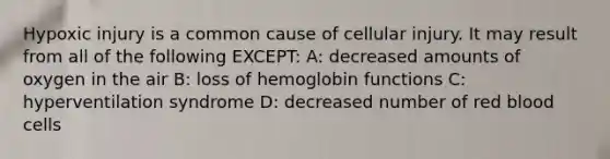 Hypoxic injury is a common cause of cellular injury. It may result from all of the following EXCEPT: A: decreased amounts of oxygen in the air B: loss of hemoglobin functions C: hyperventilation syndrome D: decreased number of red blood cells