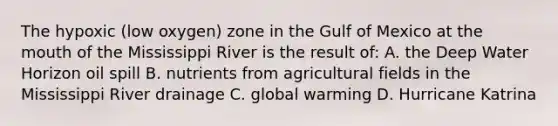 The hypoxic (low oxygen) zone in the Gulf of Mexico at the mouth of the Mississippi River is the result of: A. the Deep Water Horizon oil spill B. nutrients from agricultural fields in the Mississippi River drainage C. global warming D. Hurricane Katrina