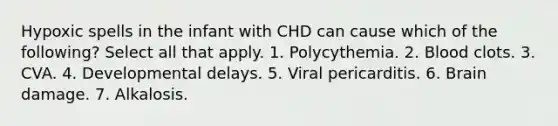 Hypoxic spells in the infant with CHD can cause which of the following? Select all that apply. 1. Polycythemia. 2. Blood clots. 3. CVA. 4. Developmental delays. 5. Viral pericarditis. 6. Brain damage. 7. Alkalosis.