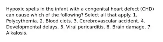 Hypoxic spells in the infant with a congenital heart defect (CHD) can cause which of the following? Select all that apply. 1. Polycythemia. 2. Blood clots. 3. Cerebrovascular accident. 4. Developmental delays. 5. Viral pericarditis. 6. Brain damage. 7. Alkalosis.