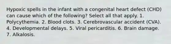 Hypoxic spells in the infant with a congenital heart defect (CHD) can cause which of the following? Select all that apply. 1. Polycythemia. 2. Blood clots. 3. Cerebrovascular accident (CVA). 4. Developmental delays. 5. Viral pericarditis. 6. Brain damage. 7. Alkalosis.