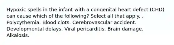 Hypoxic spells in the infant with a congenital heart defect (CHD) can cause which of the following? Select all that apply. . Polycythemia. Blood clots. Cerebrovascular accident. Developmental delays. Viral pericarditis. Brain damage. Alkalosis.