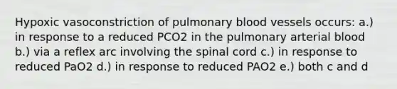 Hypoxic vasoconstriction of pulmonary blood vessels occurs: a.) in response to a reduced PCO2 in the pulmonary arterial blood b.) via a reflex arc involving the spinal cord c.) in response to reduced PaO2 d.) in response to reduced PAO2 e.) both c and d