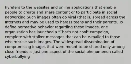 hyrefers to the websites and online applications that enable people to create and share content or to participate in <a href='https://www.questionai.com/knowledge/k6uJMkbiAv-social-networking' class='anchor-knowledge'>social networking</a>.Such images often go viral (that is, spread across the Internet) and may be used to harass teens and their parents. To define normative behavior regarding these images, one organization has launched a "That's not cool" campaign, complete with stalker messages that can be e-mailed to those who misuse such images. The widespread dissemination of compromising images that were meant to be shared only among close friends is just one aspect of the social phenomenon called cyberbullying