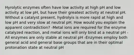 Hyrolytic enzymes often have low activity at high pH and low activity at low pH, but have their greatest activity at neutral pH. Without a catalyst present, hydrolyis is more rapid at high and low pH and very slow at neutral pH. How would you explain the apparent contradiction? -Metal ions are required for the enzyme catalyzed reaction, and metal ions will only bind at a neutral pH -All enzymes are only stable at neutral pH -Enzymes employ both general acid and general base groups that are in their optimal protonation state at neutral pH