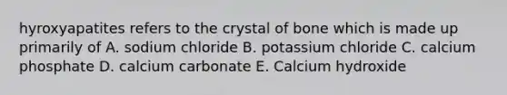 hyroxyapatites refers to the crystal of bone which is made up primarily of A. sodium chloride B. potassium chloride C. calcium phosphate D. calcium carbonate E. Calcium hydroxide