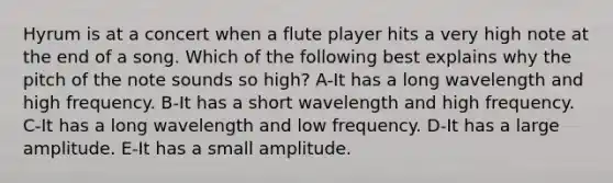 Hyrum is at a concert when a flute player hits a very high note at the end of a song. Which of the following best explains why the pitch of the note sounds so high? A-It has a long wavelength and high frequency. B-It has a short wavelength and high frequency. C-It has a long wavelength and low frequency. D-It has a large amplitude. E-It has a small amplitude.