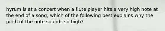 hyrum is at a concert when a flute player hits a very high note at the end of a song; which of the following best explains why the pitch of the note sounds so high?