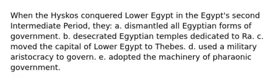 When the Hyskos conquered Lower Egypt in the Egypt's second Intermediate Period, they: a. dismantled all Egyptian forms of government. b. desecrated Egyptian temples dedicated to Ra. c. moved the capital of Lower Egypt to Thebes. d. used a military aristocracy to govern. e. adopted the machinery of pharaonic government.