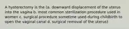 A hysterectomy is the (a. downward displacement of the uterus into the vagina b. most common sterilization procedure used in women c. surgical procedure sometime used during childbirth to open the vaginal canal d. surgical removal of the uterus)