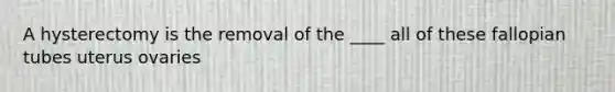 A hysterectomy is the removal of the ____ all of these fallopian tubes uterus ovaries