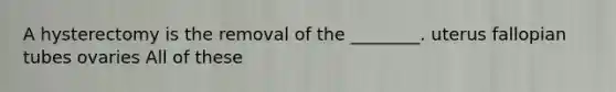 A hysterectomy is the removal of the ________. uterus fallopian tubes ovaries All of these