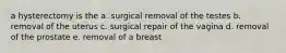 a hysterectomy is the a. surgical removal of the testes b. removal of the uterus c. surgical repair of the vagina d. removal of the prostate e. removal of a breast