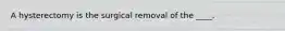 A hysterectomy is the surgical removal of the ____.