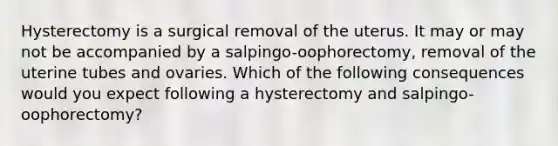 Hysterectomy is a surgical removal of the uterus. It may or may not be accompanied by a salpingo-oophorectomy, removal of the uterine tubes and ovaries. Which of the following consequences would you expect following a hysterectomy and salpingo-oophorectomy?