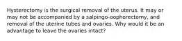 Hysterectomy is the surgical removal of the uterus. It may or may not be accompanied by a salpingo-oophorectomy, and removal of the uterine tubes and ovaries. Why would it be an advantage to leave the ovaries intact?