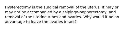 Hysterectomy is the surgical removal of the uterus. It may or may not be accompanied by a salpingo-oophorectomy, and removal of the uterine tubes and ovaries. Why would it be an advantage to leave the ovaries intact?