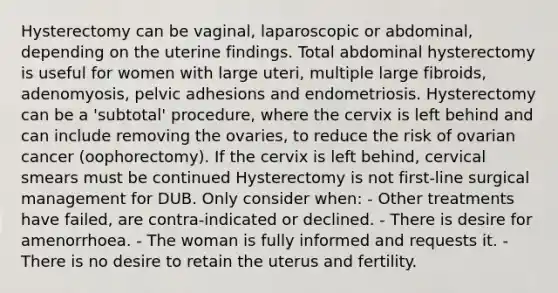 Hysterectomy can be vaginal, laparoscopic or abdominal, depending on the uterine findings. Total abdominal hysterectomy is useful for women with large uteri, multiple large fibroids, adenomyosis, pelvic adhesions and endometriosis. Hysterectomy can be a 'subtotal' procedure, where the cervix is left behind and can include removing the ovaries, to reduce the risk of ovarian cancer (oophorectomy). If the cervix is left behind, cervical smears must be continued Hysterectomy is not first-line surgical management for DUB. Only consider when: - Other treatments have failed, are contra-indicated or declined. - There is desire for amenorrhoea. - The woman is fully informed and requests it. - There is no desire to retain the uterus and fertility.