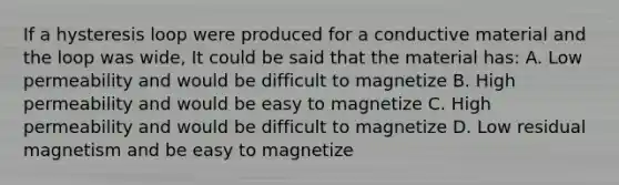 If a hysteresis loop were produced for a conductive material and the loop was wide, It could be said that the material has: A. Low permeability and would be difficult to magnetize B. High permeability and would be easy to magnetize C. High permeability and would be difficult to magnetize D. Low residual magnetism and be easy to magnetize