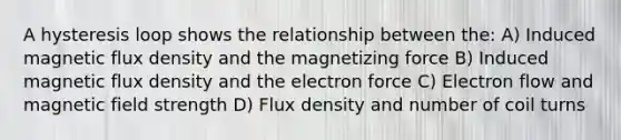 A hysteresis loop shows the relationship between the: A) Induced magnetic flux density and the magnetizing force B) Induced magnetic flux density and the electron force C) Electron flow and magnetic field strength D) Flux density and number of coil turns