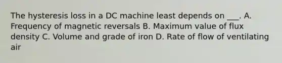 The hysteresis loss in a DC machine least depends on ___. A. Frequency of magnetic reversals B. Maximum value of flux density C. Volume and grade of iron D. Rate of flow of ventilating air