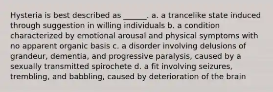 Hysteria is best described as ______. a. a trancelike state induced through suggestion in willing individuals b. a condition characterized by emotional arousal and physical symptoms with no apparent organic basis c. a disorder involving delusions of grandeur, dementia, and progressive paralysis, caused by a sexually transmitted spirochete d. a fit involving seizures, trembling, and babbling, caused by deterioration of the brain