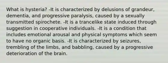 What is hysteria? -It is characterized by delusions of grandeur, dementia, and progressive paralysis, caused by a sexually transmitted spirochete. -It is a trancelike state induced through suggestion in cooperative individuals. -It is a condition that includes emotional arousal and physical symptoms which seem to have no organic basis. -It is characterized by seizures, trembling of the limbs, and babbling, caused by a progressive deterioration of the brain.