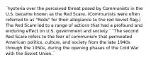 ¨hysteria over the perceived threat posed by Communists in the U.S. became known as the Red Scare. (Communists were often referred to as "Reds" for their allegiance to the red Soviet flag.) The Red Scare led to a range of actions that had a profound and enduring effect on U.S. government and society.¨ ¨The second Red Scare refers to the fear of communism that permeated American politics, culture, and society from the late 1940s through the 1950s, during the opening phases of the Cold War with the Soviet Union.¨