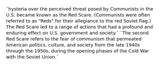 ¨hysteria over the perceived threat posed by Communists in the U.S. became known as the Red Scare. (Communists were often referred to as "Reds" for their allegiance to the red Soviet flag.) The Red Scare led to a range of actions that had a profound and enduring effect on U.S. government and society.¨ ¨The second Red Scare refers to the fear of communism that permeated American politics, culture, and society from the late 1940s through the 1950s, during the opening phases of the Cold War with the Soviet Union.¨