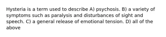 Hysteria is a term used to describe A) psychosis. B) a variety of symptoms such as paralysis and disturbances of sight and speech. C) a general release of emotional tension. D) all of the above