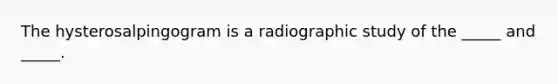 The hysterosalpingogram is a radiographic study of the _____ and _____.