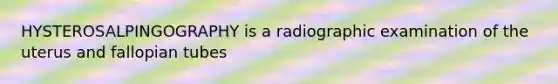 HYSTEROSALPINGOGRAPHY is a radiographic examination of the uterus and fallopian tubes