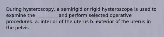 During hysteroscopy, a semirigid or rigid hysteroscope is used to examine the _________ and perform selected operative procedures. a. interior of the uterus b. exterior of the uterus in the pelvis