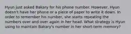 Hyun just asked Bakary for his phone number. However, Hyun doesn't have her phone or a piece of paper to write it down. In order to remember his number, she starts repeating the numbers over and over again in her head. What strategy is Hyun using to maintain Bakary's number in her short-term memory?