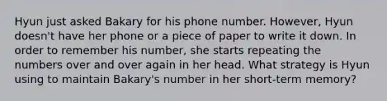 Hyun just asked Bakary for his phone number. However, Hyun doesn't have her phone or a piece of paper to write it down. In order to remember his number, she starts repeating the numbers over and over again in her head. What strategy is Hyun using to maintain Bakary's number in her short-term memory?