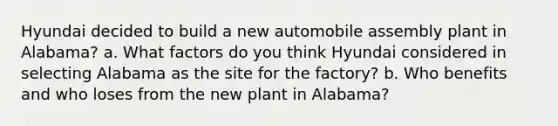 Hyundai decided to build a new automobile assembly plant in Alabama? a. What factors do you think Hyundai considered in selecting Alabama as the site for the factory? b. Who benefits and who loses from the new plant in Alabama?