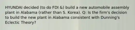 HYUNDAI decided (to do FDI &) build a new automobile assembly plant in Alabama (rather than S. Korea). Q: Is the firm's decision to build the new plant in Alabama consistent with Dunning's Eclectic Theory?