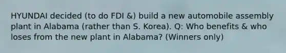 HYUNDAI decided (to do FDI &) build a new automobile assembly plant in Alabama (rather than S. Korea). Q: Who benefits & who loses from the new plant in Alabama? (Winners only)