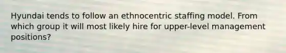 Hyundai tends to follow an ethnocentric staffing model. From which group it will most likely hire for upper-level management positions?