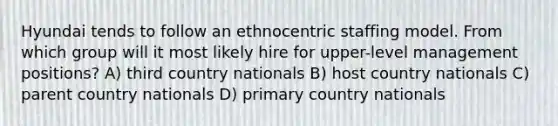 Hyundai tends to follow an ethnocentric staffing model. From which group will it most likely hire for upper-level management positions? A) third country nationals B) host country nationals C) parent country nationals D) primary country nationals