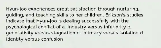 Hyun-Joo experiences great satisfaction through nurturing, guiding, and teaching skills to her children. Erikson's studies indicate that Hyun-Joo is dealing successfully with the psychological conflict of a. industry versus inferiority b. generativity versus stagnation c. intimacy versus isolation d. identity versus confusion