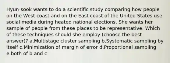 Hyun-sook wants to do a scientific study comparing how people on the West coast and on the East coast of the United States use social media during heated national elections. She wants her sample of people from these places to be representative. Which of these techniques should she employ (choose the best answer)? a.Multistage cluster sampling b.Systematic sampling by itself c.Minimization of margin of error d.Proportional sampling e.both of b and c