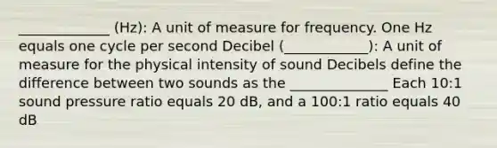 _____________ (Hz): A unit of measure for frequency. One Hz equals one cycle per second Decibel (____________): A unit of measure for the physical intensity of sound Decibels define the difference between two sounds as the ______________ Each 10:1 sound pressure ratio equals 20 dB, and a 100:1 ratio equals 40 dB