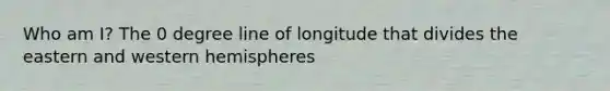 Who am I? The 0 degree line of longitude that divides the eastern and western hemispheres