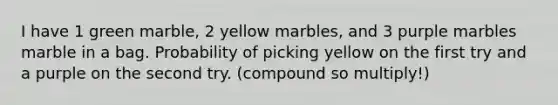 I have 1 green marble, 2 yellow marbles, and 3 purple marbles marble in a bag. Probability of picking yellow on the first try and a purple on the second try. (compound so multiply!)