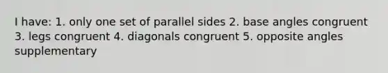 I have: 1. only one set of parallel sides 2. base angles congruent 3. legs congruent 4. diagonals congruent 5. opposite angles supplementary